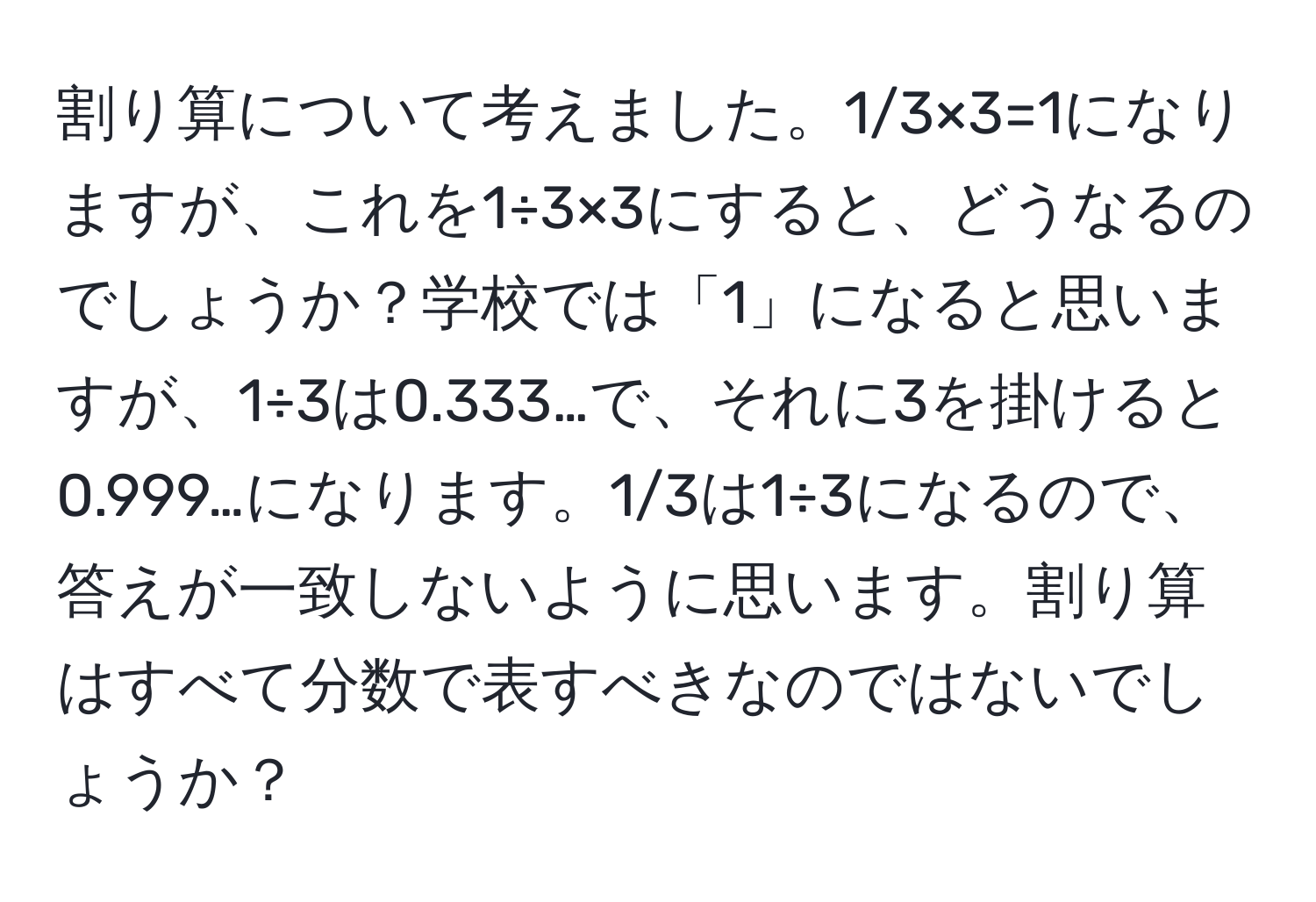 割り算について考えました。1/3×3=1になりますが、これを1÷3×3にすると、どうなるのでしょうか？学校では「1」になると思いますが、1÷3は0.333…で、それに3を掛けると0.999…になります。1/3は1÷3になるので、答えが一致しないように思います。割り算はすべて分数で表すべきなのではないでしょうか？