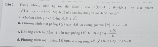 Trong không gian hệ tọa độ Oxyz , cho A(1;2;-1); B(-1;0;1) và mặt phẳng
(P):x+2y-z+1=0. Mệnh đề nào sau đây đúng và mệnh đề nào sai?
a. Khoảng cách giữa 2 điểm A, B là sqrt(3).
b. Phương trình mặt phẳng (Q) qua A, B và vuông góc với (P) là x+z=0.
c. Khoảng cách từ điểm A đến mặt phẳng (P) là: d(A,(P))= 7sqrt(6)/6 .
d. Phương trình mặt phẳng (R) qua A song song với (P) là x+2y-z+5=0.