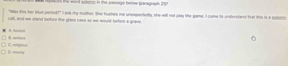 repuces the word solemn in the passage below (paragraph 217
"Was this her blue period?" I ask my mother. She hushes me unexpectedly, she will not play the game. I come to understand that this is a solem
call, and we stand before the glass case as we would before a grave.
A honest B. serious
C. religioun
D. moody