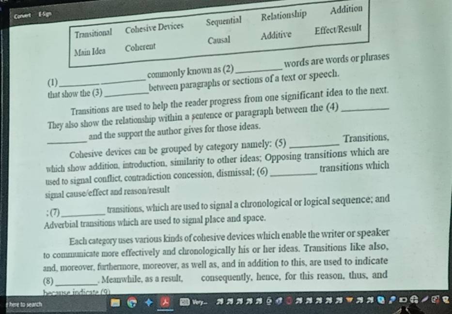 Convert
Transitional Cohesive Devices Sequential Relationship Addition
Main Idea Coherent Causal Additive Effect/Result
commonly known as (2)_ words are words or phrases
(1)_
that show the (3)_ between paragraphs or sections of a text or speech.
Transitions are used to help the reader progress from one significant idea to the next.
They also show the relationship within a sentence or paragraph between the (4)_
_
and the support the author gives for those ideas.
Cohesive devices can be grouped by category namely: (5)_
Transitions,
which show addition, introduction, similarity to other ideas; Opposing transitions which are
used to signal conflict, contradiction concession, dismissal; (6) _transitions which
signal cause/effect and reason/result
; (7)_ transitions, which are used to signal a chronological or logical sequence; and
Adverbial transitions which are used to signal place and space.
Each category uses various kinds of cohesive devices which enable the writer or speaker
to communicate more effectively and chronologically his or her ideas. Transitions like also,
and, moreover, furthermore, moreover, as well as, and in addition to this, are used to indicate
(8)_ . Meanwhile, as a result, consequently, hence, for this reason, thus, and
beçanse indicate (9)
here to search