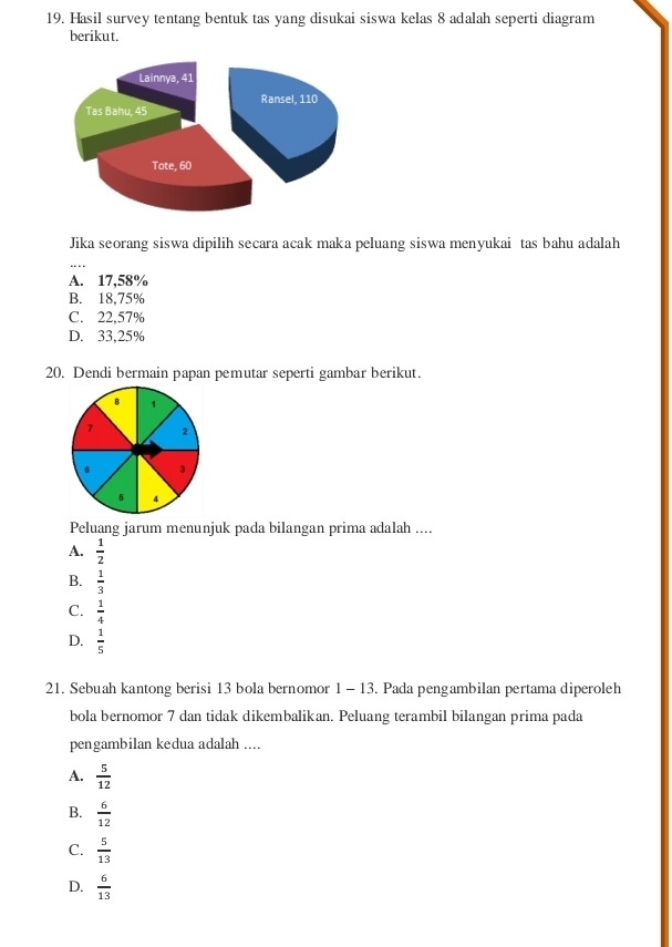 Hasil survey tentang bentuk tas yang disukai siswa kelas 8 adalah seperti diagram
berikut.
Jika seorang siswa dipilih secara acak maka peluang siswa menyukai tas bahu adalah
A. 17,58%
B. 18,75%
C. 22,57%
D. 33,25%
20. Dendi bermain papan pemutar seperti gambar berikut.
Peluang jarum menunjuk pada bilangan prima adalah ....
A.  1/2 
B.  1/3 
C.  1/4 
D.  1/5 
21. Sebuah kantong berisi 13 bola bernomor 1 - 13. Pada pengambilan pertama diperoleh
bola bernomor 7 dan tidak dikembalikan. Peluang terambil bilangan prima pada
pengambilan kedua adalah ....
A.  5/12 
B.  6/12 
C.  5/13 
D.  6/13 