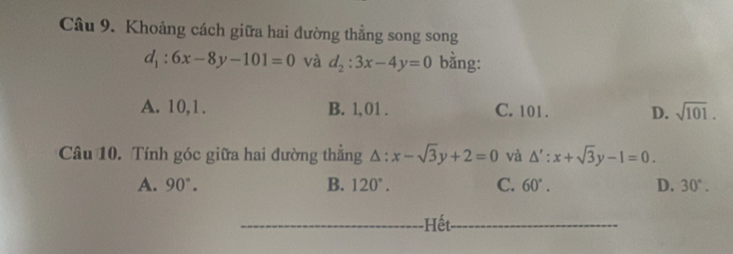 Khoảng cách giữa hai đường thẳng song song
d_1:6x-8y-101=0 và d_2:3x-4y=0 bằng:
A. 10, 1. B. 1, 01. C. 101. D. sqrt(101). 
Câu 10. Tính góc giữa hai đường thắng △ :x-sqrt(3)y+2=0 và △ ':x+sqrt(3)y-1=0.
A. 90°. B. 120°. C. 60°. D. 30°. 
_-Hết_