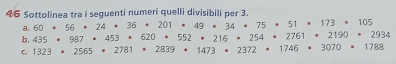 Sottolinea tra i seguenti numeri quelli divisibili per 3. 105
a. 60· 56· 24· 36· 201· 49· 34· 75· 51
b, 435· 987· 453· 620· 552· 216· 254· 2761 173 219 2934
C. 1323· 2565· 2781· 2839· 1473· 2372· 1746 3070 1788