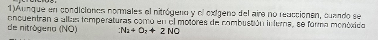 1)Aunque en condiciones normales el nitrógeno y el oxígeno del aire no reaccionan, cuando se 
encuentran a altas temperaturas como en el motores de combustión interna, se forma monóxido 
de nitrógeno (NO)
:N_2+O_2+2NO