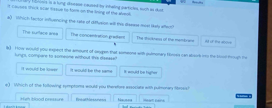 Results
unary hbrosis is a lung disease caused by inhaling particles, such as dust.
It causes thick scar tissue to form on the lining of the alveoli.
a) Which factor influencing the rate of diffusion will this disease most likely affect?
The surface area The concentration gradient The thickness of the membrane All of the above
b) How would you expect the amount of oxygen that someone with pulmonary fibrosis can absorb into the blood through the
lungs, compare to someone without this disease?
It would be lower It would be the same It would be higher
c) Which of the following symptoms would you therefore associate with pulmonary fibrosis?
High blood pressure Breathlessness Nausea Heart pains s bottam