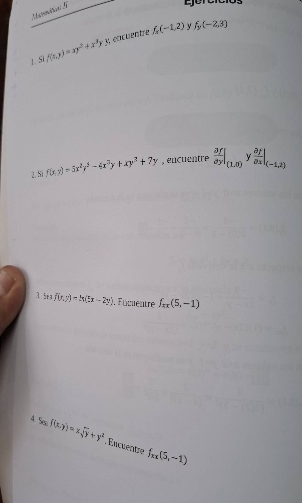 Matemáticas II 
Ejércicl
f_x(-1,2) y f_y(-2,3)
1. Si f(x,y)=xy^3+x^3yy, , encuentre 
2. Si f(x,y)=5x^2y^3-4x^3y+xy^2+7y , encuentre  partial f/partial y |_(1,0) y  partial f/partial x |_(-1,2)
3. Sea f(x,y)=ln (5x-2y). Encuentre f_xx(5,-1)
4. Sea f(x,y)=xsqrt(y)+y^2. Encuentre f_xx(5,-1)