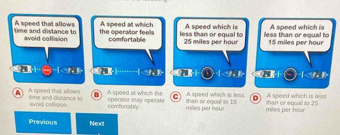 A speed that allows A speed at which A speed which is A speed which is
time and distance to the operator feels less than or equal to less than or equal to
avoid collision comfortable 25 miles per hour 15 miles per hour

A A speed that allows B A speed at which the C than or equal to 15 A speed which is less D A speed which is less
time and distance to operator may operate than or equal to 25
avoid collision comfortably miles per hour miles per hour
Previous Next