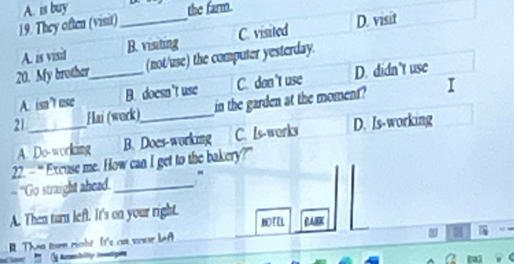 A. is buy the farm.
19. They often (visit)_
A. is vesd B. visiting C. visited D. visit
20. My brother_ (not/use) the computer yesterday.
A. isnt use B. doesn't use C. don't use D. didn't use
21 _Hai (work)_ in the garden at the moment?
A. Do-working B. Does-working C. Ls-works D. Is-working
22. =“ Excuse me. How can I get to the bakery?”
-
= ''Go straight abead._
A. Then turn left. It's on your right.
BOTEL
R Then tur right It's as sour lef