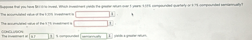 Suppose that you have $8110 to invest. Which investment yields the greater return over 5 years : 9.55% compounded quarterly or 9.7% compounded semiannually? 
The accumulated value of the 9.55% investment is 
The accumulated value of the 9.7% investment is 
CONCLUSION: 
The investment at 9.7 Σ % compounded semiannually Σ yields a greater return.