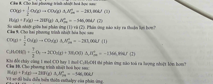 Cho hai phương trình nhiệt hoá học sau:
CO(g)+ 1/2 O_2(g)to CO_2(g)△ _rH_(298)°=-283,00kJ(1)
H_2(g)+F_2(g)to 2HF(g)△ _rH_(298)^0=-546,00kJ(2)
So sánh nhiệt giữa hai phản ứng (1) và (2). Phản ứng nào xảy ra thuận lợi hơn? 
Câu 9. Cho hai phương trình nhiệt hóa học sau
CO(g)+ 1/2 O_2(g)to CO_2(g)△ _rH_(298)°=-283,00kJ(1)
C_2H_5OH(l)+ 7/2 O_2to 2CO_2(g)+3H_2O(l)△ _rH_(298)°=-1366,89kJ(2)
Khi đốt cháy cùng 1 mol CO hay 1 mol C_2H_5OH I thì phản ứng nào toả ra lượng nhiệt lớn hơn? 
Câu 10. Cho phương trình nhiệt hoá học sau:
H_2(g)+F_2(g)to 2HF(g)△ _rH_(298)^0=-546,00kJ
Vẽ sơ đồ biều diễn biến thiên enthalpy của phản ứng.