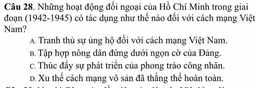 Những hoạt động đối ngoại của Hồ Chí Minh trong giai
đoạn (1942-1945) có tác dụng như thế nào đối với cách mạng Việt
Nam?
A. Tranh thủ sự ủng hộ đối với cách mạng Việt Nam.
B. Tập hợp nông dân đứng dưới ngọn cờ của Đảng.
c. Thúc đầy sự phát triển của phong trào công nhân.
D. Xu thế cách mạng vô sản đã thắng thể hoàn toàn.