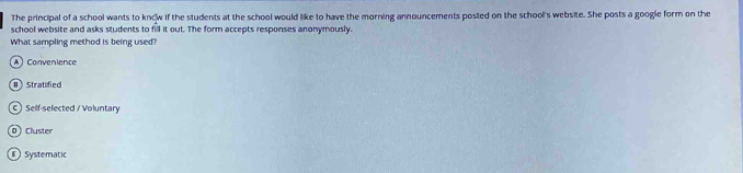 The principal of a school wants to kncw if the students at the school would like to have the morning announcements posted on the school's website. She posts a google form on the
school website and asks students to fill it out. The form accepts responses anonymously.
What sampling method is being used?
A) Convenience
8 )Stratified
C) Self-selected / Voluntary
0 ) Cluster
Systematic