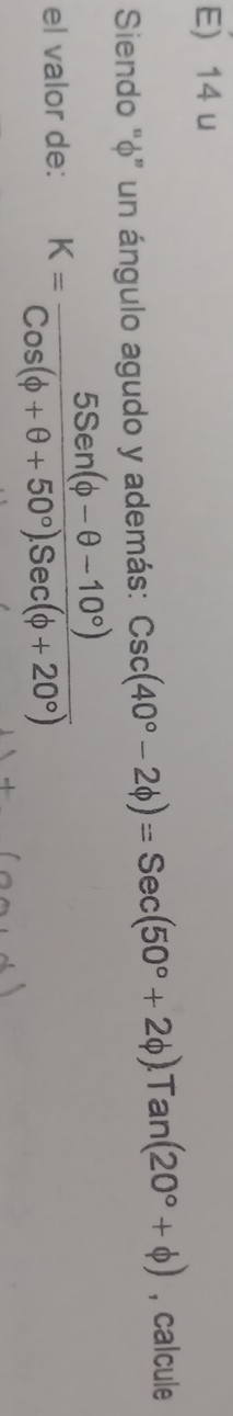 E) 14 u
Siendo "φ ” un ángulo agudo y además: Csc(40°-2phi )=Sec(50°+2phi ).Tan(20°+phi ) , calcule
el valor de: K= (5Sen(phi -θ -10°))/Cos(phi +θ +50°)Sec(phi +20°) 