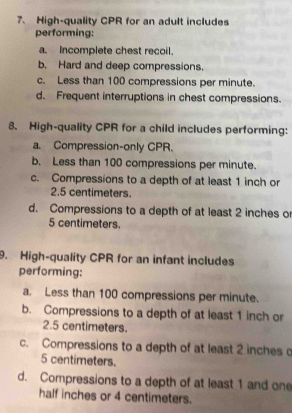 High-quality CPR for an adult includes
performing:
a. Incomplete chest recoil.
b. Hard and deep compressions.
c. Less than 100 compressions per minute.
d. Frequent interruptions in chest compressions.
8. High-quality CPR for a child includes performing:
a. Compression-only CPR.
b. Less than 100 compressions per minute.
c. Compressions to a depth of at least 1 inch or
2.5 centimeters.
d. Compressions to a depth of at least 2 inches or
5 centimeters.
9. High-quality CPR for an infant includes
performing:
a. Less than 100 compressions per minute.
b. Compressions to a depth of at least 1 inch or
2.5 centimeters.
c. Compressions to a depth of at least 2 inches o
5 centimeters.
d. Compressions to a depth of at least 1 and one
half inches or 4 centimeters.