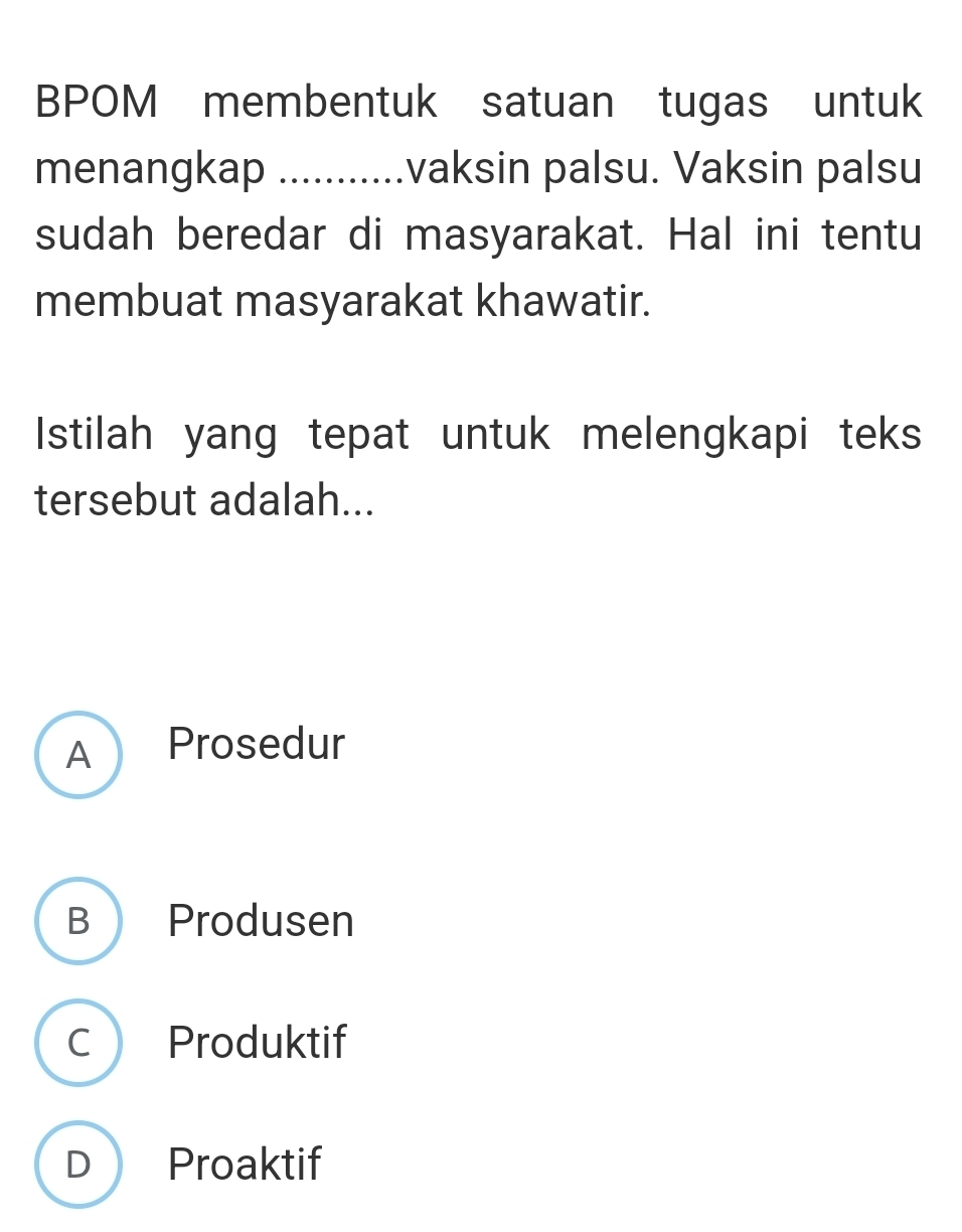 BPOM membentuk satuan tugas untuk
menangkap ........... .vaksin palsu. Vaksin palsu
sudah beredar di masyarakat. Hal ini tentu
membuat masyarakat khawatir.
Istilah yang tepat untuk melengkapi teks
tersebut adalah...
A  Prosedur
B Produsen
C Produktif
D Proaktif