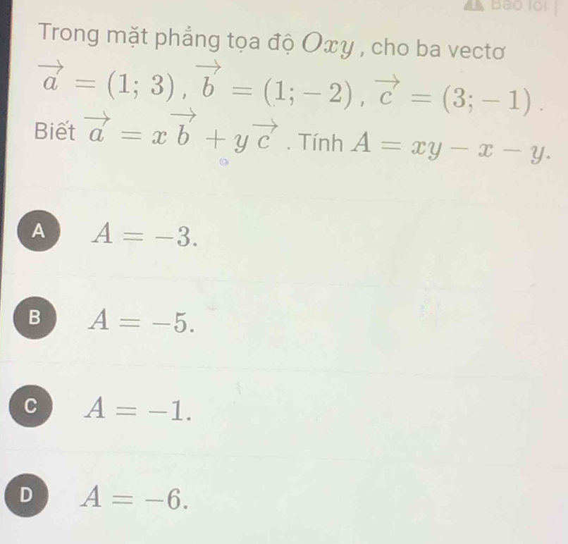 Bào l01
Trong mặt phẳng tọa độ Οxy , cho ba vectơ
vector a=(1;3), vector b=(1;-2), vector c=(3;-1). 
Biết vector a=xvector b+yvector c. Tính A=xy-x-y.
A A=-3.
B A=-5.
C A=-1.
D A=-6.