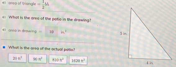 area of triangle = 1/2 bh
What is the area of the patio in the drawing?
area in dre awing ng=10in^2
What is the area of the actual patio?
20ft^2 90ft^2 810ft^2 1620ft^2