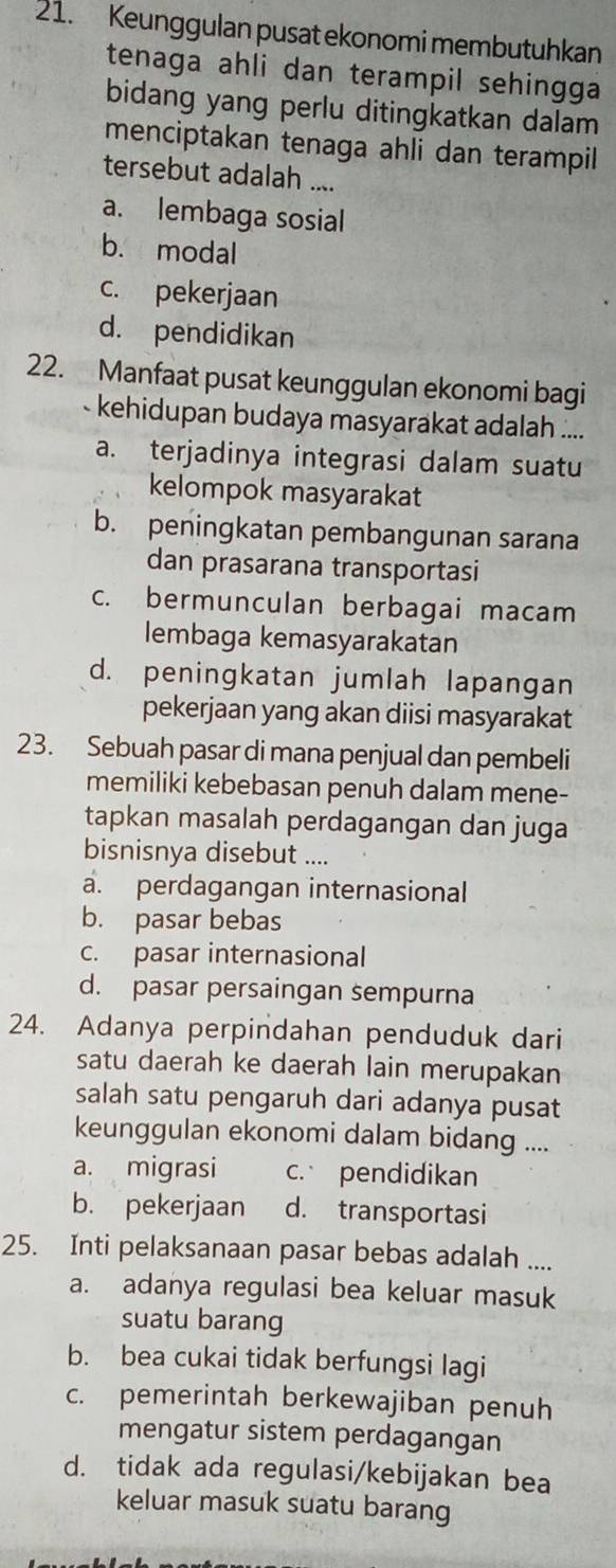 Keunggulan pusat ekonomi membutuhkan
tenaga ahli dan terampil sehingga 
bidang yang perlu ditingkatkan dalam
menciptakan tenaga ahli dan terampil
tersebut adalah ....
a. lembaga sosial
b. modal
c. pekerjaan
d. pendidikan
22. Manfaat pusat keunggulan ekonomi bagi
- kehidupan budaya masyarakat adalah ....
a. terjadinya integrasi dalam suatu
kelompok masyarakat
b. peningkatan pembangunan sarana
dan prasarana transportasi
c. bermunculan berbagai macam
lembaga kemasyarakatan
d. peningkatan jumlah lapangan
pekerjaan yang akan diisi masyarakat
23. Sebuah pasar di mana penjual dan pembeli
memiliki kebebasan penuh dalam mene-
tapkan masalah perdagangan dan juga
bisnisnya disebut ....
a. perdagangan internasional
b. pasar bebas
c. pasar internasional
d. pasar persaingan sempurna
24. Adanya perpindahan penduduk dari
satu daerah ke daerah lain merupakan
salah satu pengaruh dari adanya pusat
keunggulan ekonomi dalam bidang ....
a. migrasi c. pendidikan
b. pekerjaan d. transportasi
25. Inti pelaksanaan pasar bebas adalah ....
a. adanya regulasi bea keluar masuk
suatu barang
b. bea cukai tidak berfungsi lagi
c. pemerintah berkewajiban penuh
mengatur sistem perdagangan
d. tidak ada regulasi/kebijakan bea
keluar masuk suatu barang