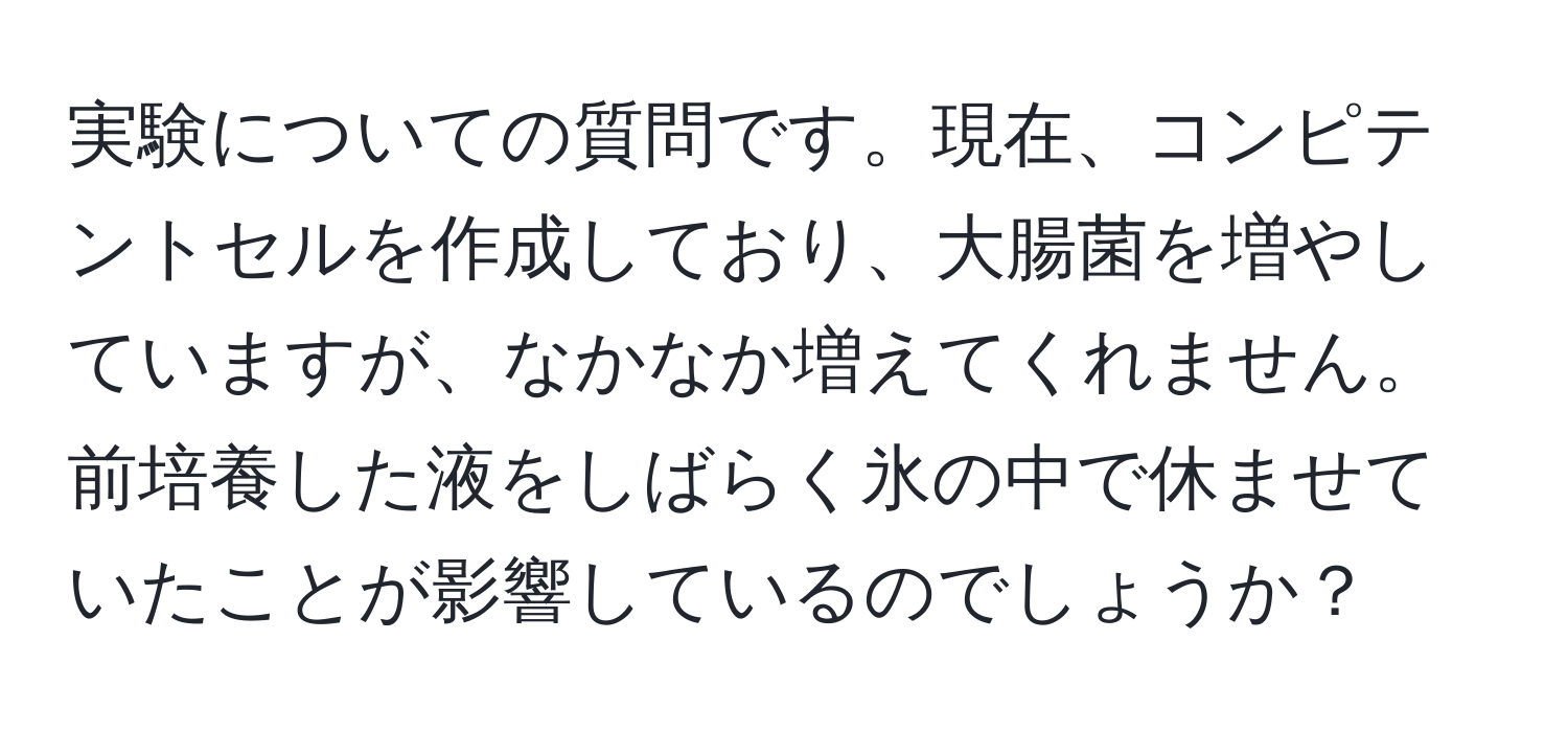 実験についての質問です。現在、コンピテントセルを作成しており、大腸菌を増やしていますが、なかなか増えてくれません。前培養した液をしばらく氷の中で休ませていたことが影響しているのでしょうか？