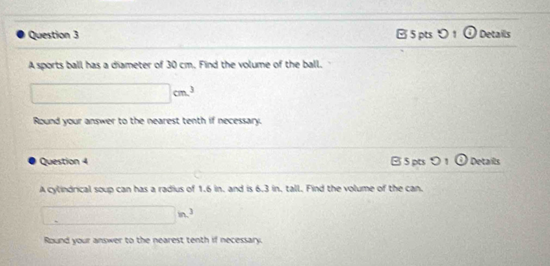 ptsつ 1 Details 
A sports ball has a diameter of 30 cm. Find the volume of the ball.
□ cm^3
Round your answer to the nearest tenth if necessary. 
Question 4 B 5 pts 0 odot Details 
A cylindrical soup can has a radius of 1.6 in. and is 6.3 in, tall. Find the volume of the can.
□ in^3
Round your answer to the nearest tenth if necessary.