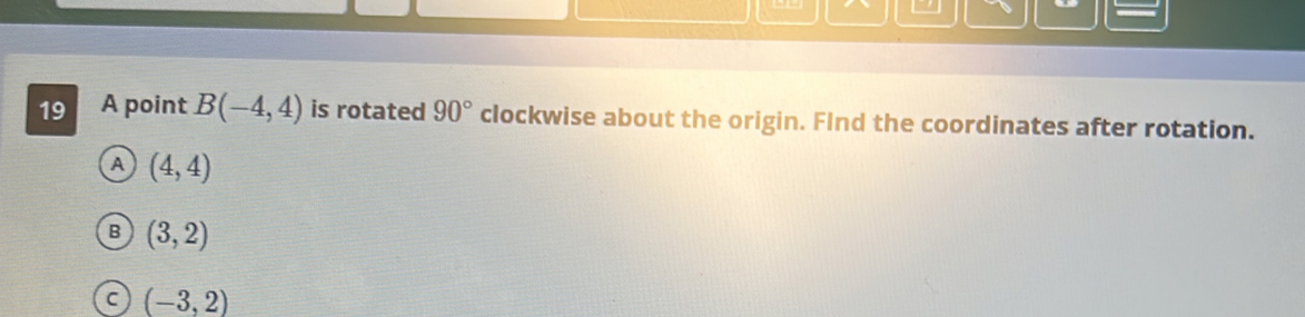A point B(-4,4) is rotated 90° clockwise about the origin. FInd the coordinates after rotation.
A (4,4)
B (3,2)
C (-3,2)