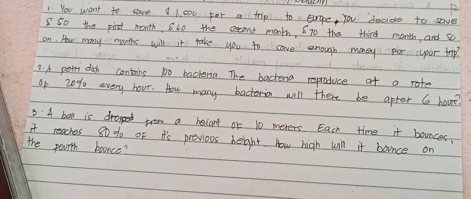 You want to save 1, s00 for a trip to Europe, you decide to save 
850 the pirst month, Suo the second month, STo the third month, and so 
on. How many months will it take you to cave enough money For your trip? 
2. A petri dish contains 100 bacteria. The bacteria reproduce at a rote 
of 20% every hour. How many bacteria will there be apter 6 houre? 
3. 4 ball is dropped from a beiant of 10 meters Each time it bounces. 
it reaches 80 % oF. I's previous heght. How high will it bounce on 
the fourth boance?