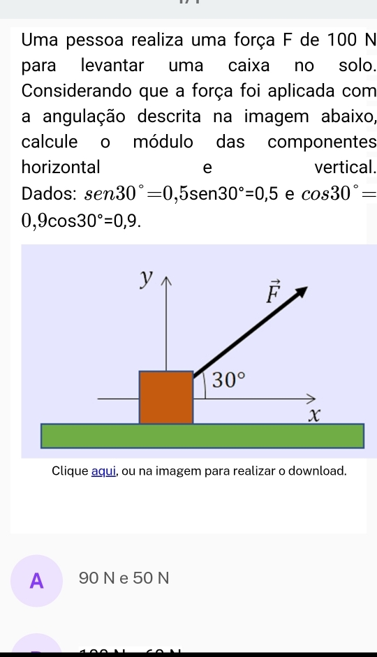 Uma pessoa realiza uma força F de 100 N
para levantar uma caixa no solo.
Considerando que a força foi aplicada com
a angulação descrita na imagem abaixo,
calcule o módulo das componentes
horizontal e vertical.
Dados: sen 30°=0,5sen 30en30°=0,5 e cos 30°=
0,9cos 30°=0,9.
Clique aqui, ou na imagem para realizar o download.
A 90 N e 50 N