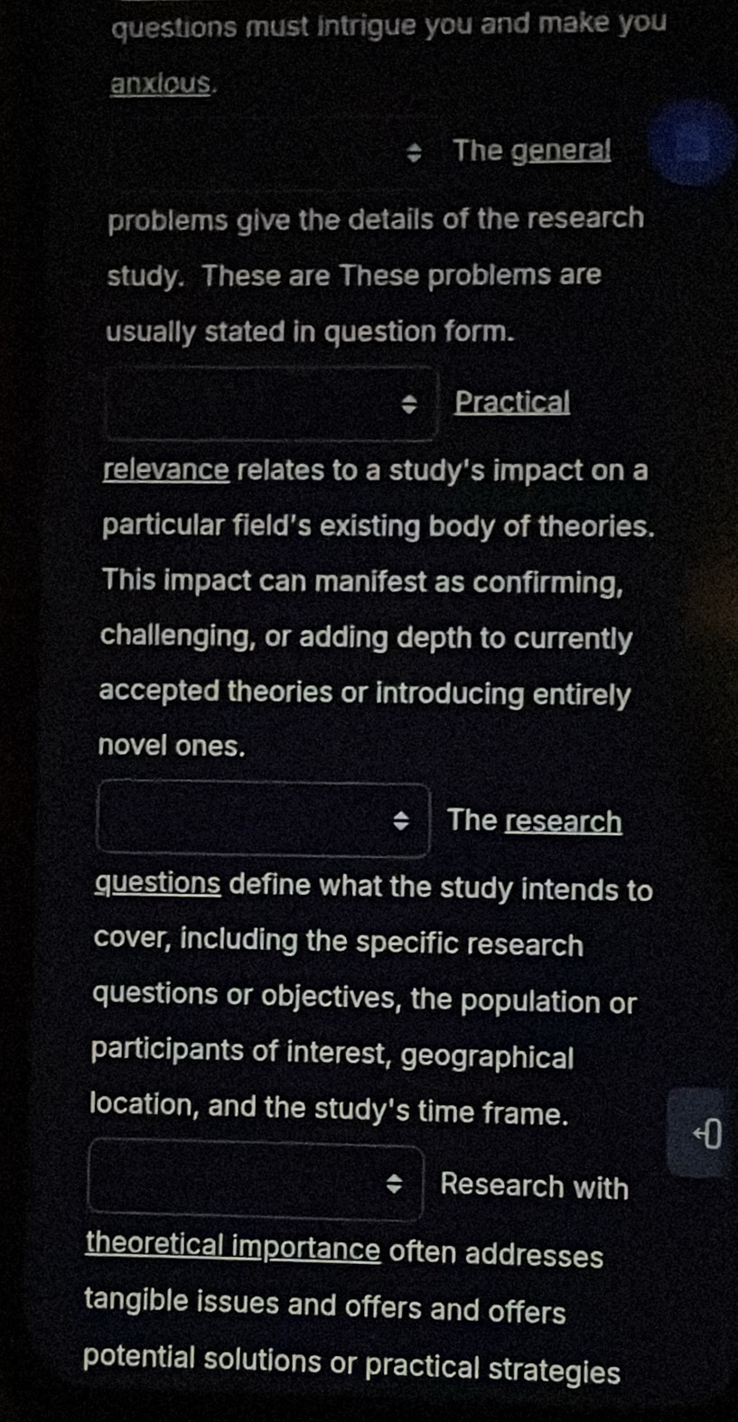 questions must intrigue you and make you 
anxious. 
The genera! 
problems give the details of the research 
study. These are These problems are 
usually stated in question form. 
Practical 
relevance relates to a study's impact on a 
particular field's existing body of theories. 
This impact can manifest as confirming, 
challenging, or adding depth to currently 
accepted theories or introducing entirely 
novel ones. 
The research 
questions define what the study intends to 
cover, including the specific research 
questions or objectives, the population or 
participants of interest, geographical 
location, and the study's time frame. 
Research with 
theoretical importance often addresses 
tangible issues and offers and offers 
potential solutions or practical strategies