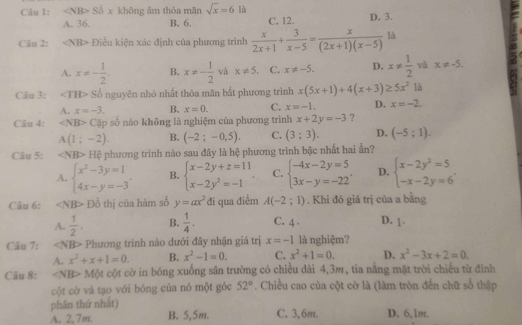 ∠ NB>Sdelta x không âm thỏa mãn sqrt(x)=6 là
A. 36. B. 6. C. 12.
D. 3.
Câu 2: ∠ NB> Điều kiện xác định của phương trình  x/2x+1 + 3/x-5 = x/(2x+1)(x-5)  là
A. x!= - 1/2 . x!= - 1/2  và x!= 5. C. x!= -5.
B.
D. x!=  1/2  và x!= -5.
B
Câu 3: ∠ TH> Số nguyên nhỏ nhất thỏa mãn bất phương trình x(5x+1)+4(x+3)≥ 5x^2 là
A. x=-3. B. x=0.
C. x=-1.
D. x=-2.
Câu 4: ∠ NB> Cặp số nào không là nghiệm của phương trình x+2y=-3 ?
A(1;-2).
D.
B. (-2;-0,5). C. (3;3). (-5;1).
Câu 5: ∠ NB> Hệ phương trình nào sau đây là hệ phương trình bậc nhất hai ần?
A. beginarrayl x^2-3y=1 4x-y=-3endarray. . beginarrayl x-2y+z=11 x-2y^2=-1endarray. . C. beginarrayl -4x-2y=5 3x-y=-22endarray. . D. beginarrayl x-2y^2=5 -x-2y=6endarray. .
B.
Câu 6: ∠ NB>Dhat o thị của hàm số y=ax^2 đi qua điểm A(-2;1). Khi đó giá trị của a bằng
A.  1/2 . B.  1/4 . C. 4 . D. 1.
Câu 7: Phương trình nào dưới đây nhận giá trị x=-1 là nghiệm?
A. x^2+x+1=0. B. x^2-1=0.
C. x^2+1=0. D. x^2-3x+2=0.
Câu 8: ∠ NB> * Một cột cờ in bóng xuống sân trường có chiều dài 4,3m, tỉa năng mặt trời chiếu từ đinh
cột cờ và tạo với bóng của nó một góc 52°. Chiều cao của cột cờ là (làm tròn đến chữ số thập
phân thứ nhất)
A. 2,7m. B. 5,5m.
C. 3,6m. D. 6,1m.