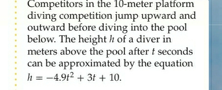 Competitors in the 10-meter platform 
diving competition jump upward and 
outward before diving into the pool 
below. The height ½ of a diver in
meters above the pool after t seconds
can be approximated by the equation
h=-4.9t^2+3t+10.