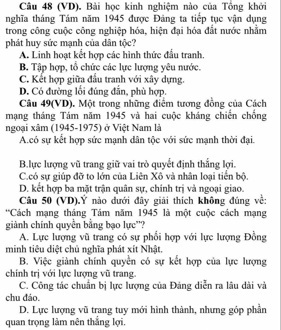 (VD). Bài học kinh nghiệm nào của Tổng khởi
nghĩa tháng Tám năm 1945 được Đảng ta tiếp tục vận dụng
trong công cuộc công nghiệp hóa, hiện đại hóa đất nước nhằm
phát huy sức mạnh của dân tộc?
A. Linh hoạt kết hợp các hình thức đấu tranh.
B. Tập hợp, tổ chức các lực lượng yêu nước.
C. Kết hợp giữa đấu tranh với xây dựng.
D. Có đường lối đúng đắn, phù hợp.
Câu 49(VD). Một trong những điểm tương đồng của Cách
mạng tháng Tám năm 1945 và hai cuộc kháng chiến chống
ngoại xâm (1945-1975) ở Việt Nam là
A.có sự kết hợp sức mạnh dân tộc với sức mạnh thời đại.
B.lực lượng vũ trang giữ vai trò quyết định thắng lợi.
C.có sự giúp đỡ to lớn của Liên Xô và nhân loại tiến bộ.
D. kết hợp ba mặt trận quân sự, chính trị và ngoại giao.
Câu 50 (VD).Ý nào dưới đây giải thích không đúng về:
“Cách mạng tháng Tám năm 1945 là một cuộc cách mạng
giành chính quyền bằng bạo lực'?
A. Lực lượng vũ trang có sự phối hợp với lực lượng Đồng
minh tiêu diệt chủ nghĩa phát xít Nhật.
B. Việc giành chính quyền có sự kết hợp của lực lượng
chính trị với lực lượng vũ trang.
C. Công tác chuẩn bị lực lượng của Đảng diễn ra lâu dài và
chu đáo.
D. Lực lượng vũ trang tuy mới hình thành, nhưng góp phần
quan trọng làm nên thắng lợi.