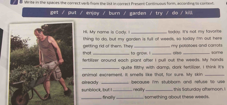 Write in the spaces the correct verb from the list in correct Present Continuous form, according to context.
get put enjoy burn / garden try do / kill
Hi. My name is Cody. I _today. It's not my favorite
thing to do, but my garden is full of weeds, so today I'm out here
getting rid of them. They _my potatoes and carrots 
that _to grow. I _also _some
fertilizer around each plant after I pull out the weeds. My hands
_quite filthy with damp, dark fertilizer. I think it's
animal excrement. It smells like that, for sure. My skin_
already _because I'm stubborn and refuse to use
sunblock, but I _really _this Saturday afternoon. I
_finally _something about these weeds.