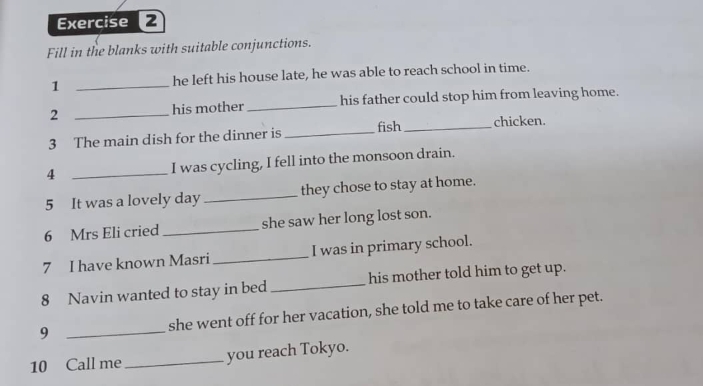 Fill in the blanks with suitable conjunctions. 
1 _he left his house late, he was able to reach school in time. 
2 _his mother _his father could stop him from leaving home. 
3 The main dish for the dinner is _fish_ chicken. 
4 _I was cycling, I fell into the monsoon drain. 
5 It was a lovely day _they chose to stay at home. 
6 Mrs Eli cried _she saw her long lost son. 
7 I have known Masri_ I was in primary school. 
8 Navin wanted to stay in bed _his mother told him to get up. 
9 _she went off for her vacation, she told me to take care of her pet. 
10 Call me _you reach Tokyo.