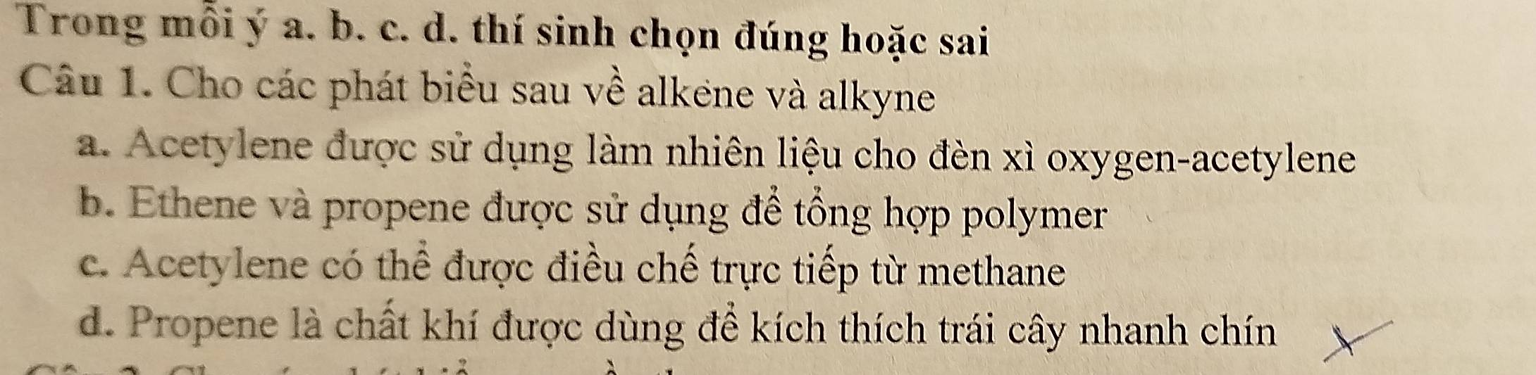 Trong mỗi ý a. b. c. d. thí sinh chọn đúng hoặc sai
Câu 1. Cho các phát biểu sau về alkene và alkyne
a. Acetylene được sử dụng làm nhiên liệu cho đèn xỉ oxygen-acetylene
b. Ethene và propene được sử dụng để tổng hợp polymer
c. Acetylene có thể được điều chế trực tiếp từ methane
d. Propene là chất khí được dùng để kích thích trái cây nhanh chín