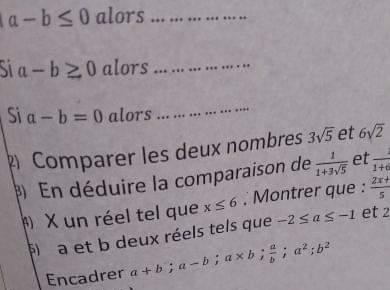 a-b≤ 0 alors_
a-b≥ 0 alors_ 
Si a-b=0 alors 
_ 
Comparer les deux nombres 3sqrt(5) et 6sqrt(2)
En déduire la comparaison de  1/1+3sqrt(5)  et frac 1+6
X un réel tel que x≤ 6 , Montrer que :  (2x+)/5 
fl a et b deux réels tels que -2≤ a≤ -1 et 2
Encadrer a+b; a-b; a* b;  a/b ; a^2; b^2