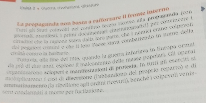 Unità 2 # Guerra, rivoluzioni, dittature 
La propaganda non basta a rafforzare iI fronte interno 
Tuttí gli Statí coinvolti nel conflitto fecero ricorso alla propaganda (con 
giornali, manifesti, i primi documentari cinematografici) per convincere i 
cittadini che la ragione stava dalla loro parte, che i nemici erano colpevoli 
dei peggiorí criminí e che il loro Paese stava combattendo in nome della 
Tuttavía, alla fine del 1916, quando la guerra infuriava in Europa ormai 
civiltà contro la barbarie. 
da pfù di due anni, esplose il malcontento delle masse popolari. Gli operai 
organizzarono scioperi e manifestazioni di protesta. In tutti gli eserciti si 
moltiplicarono i casí di diserzione (l'abbandono del proprio reparto) e di 
ammutinamento (la ribellione agli ordini ricevuti), benché i colpevoli venis- 
sero condannati a morte per fucilazione.