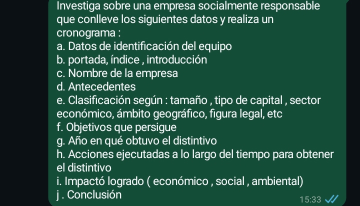 Investiga sobre una empresa socialmente responsable 
que conlleve los siguientes datos y realiza un 
cronograma : 
a. Datos de identificación del equipo 
b. portada, índice , introducción 
c. Nombre de la empresa 
d. Antecedentes 
e. Clasificación según : tamaño , tipo de capital , sector 
económico, ámbito geográfico, figura legal, etc 
f. Objetivos que persigue 
g. Año en qué obtuvo el distintivo 
h. Acciones ejecutadas a lo largo del tiempo para obtener 
el distintivo 
i. Impactó logrado ( económico , social , ambiental) 
j . Conclusión
15:33