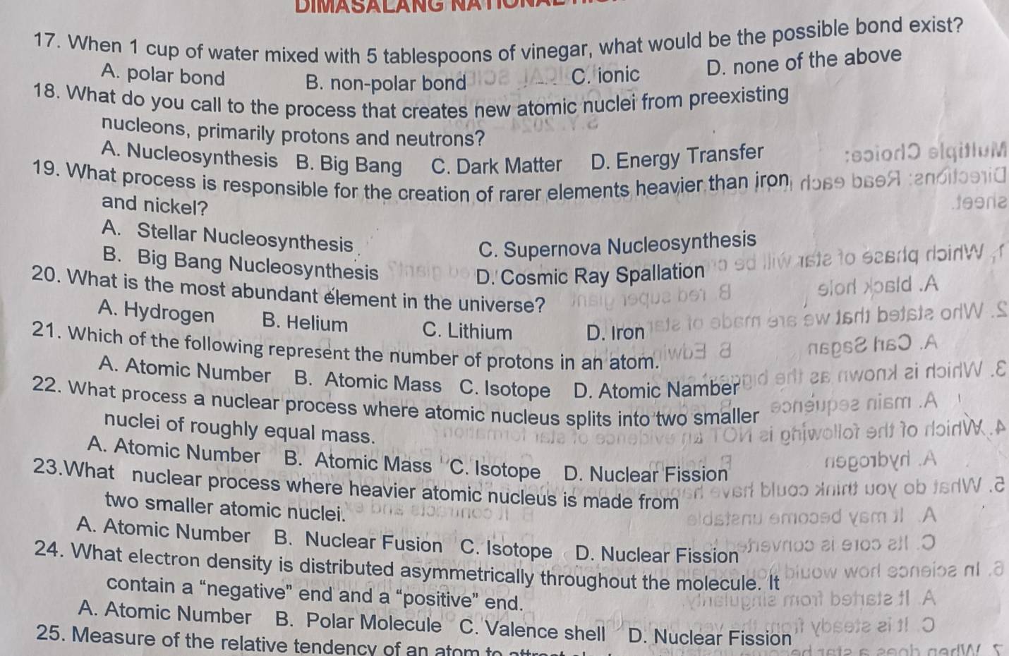 When 1 cup of water mixed with 5 tablespoons of vinegar, what would be the possible bond exist?
A. polar bond C. ionic D. none of the above
B. non-polar bond
18. What do you call to the process that creates new atomic nuclei from preexisting
nucleons, primarily protons and neutrons?
A. Nucleosynthesis B. Big Bang C. Dark Matter D. Energy Transfer
19. What process is responsible for the creation of rarer elements heavier than jron
and nickel?
A. Stellar Nucleosynthesis
C. Supernova Nucleosynthesis
B. Big Bang Nucleosynthesis
D. Cosmic Ray Spallation
20. What is the most abundant element in the universe?
A. Hydrogen B. Helium C. Lithium
D. Iron
21. Which of the following represent the number of protons in an atom.
A. Atomic Number B. Atomic Mass C. Isotope D. Atomic Namber
22. What process a nuclear process where atomic nucleus splits into two smaller
nuclei of roughly equal mass.
A. Atomic Number B. Atomic Mass . C. Isotope D. Nuclear Fission
23.What nuclear process where heavier atomic nucleus is made from
two smaller atomic nuclei.
A. Atomic Number B. Nuclear Fusion C. Isotope D. Nuclear Fission
24. What electron density is distributed asymmetrically throughout the molecule. It
contain a “negative” end and a “positive” end.
A. Atomic Number B. Polar Molecule C. Valence shell D. Nuclear Fission
25. Measure of the relative tendency of an ator