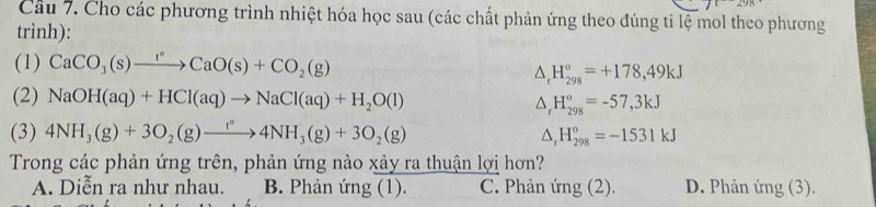 Cầu 7. Cho các phương trình nhiệt hóa học sau (các chất phản ứng theo đúng tỉ lệ mol theo phương
trình):
(1) CaCO_3(s)xrightarrow I°CaO(s)+CO_2(g)
△ _rH_(298)°=+178,49kJ
(2) NaOH(aq)+HCl(aq)to NaCl(aq)+H_2O(l) △ _rH_(298)°=-57,3kJ
(3) 4NH_3(g)+3O_2(g)to 4NH_3(g)+3O_2(g) △ _rH_(298)°=-1531kJ
Trong các phản ứng trên, phản ứng nào xảy ra thuận lợi hơn?
A. Diễn ra như nhau. B. Phản ứng (1). C. Phản ứng (2). D. Phản ứng (3).