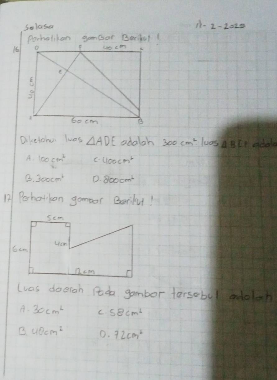 Salasa
11-2-2025 
Porholikon gameor Beriful(
16
Dikelohu luas △ ADE adalah 300cm^2· 1uas △ BCE adola
A. 100cm^2 C. 400cm^2
B. 300cm^2 D. 800cm^2
12| Perhatkon gomoor Berilu!
(was doerah Pda gambor tersobul adolch
A. 30cm^2 C. 58cm^2
B. 40cm^2
0. 72cm^2