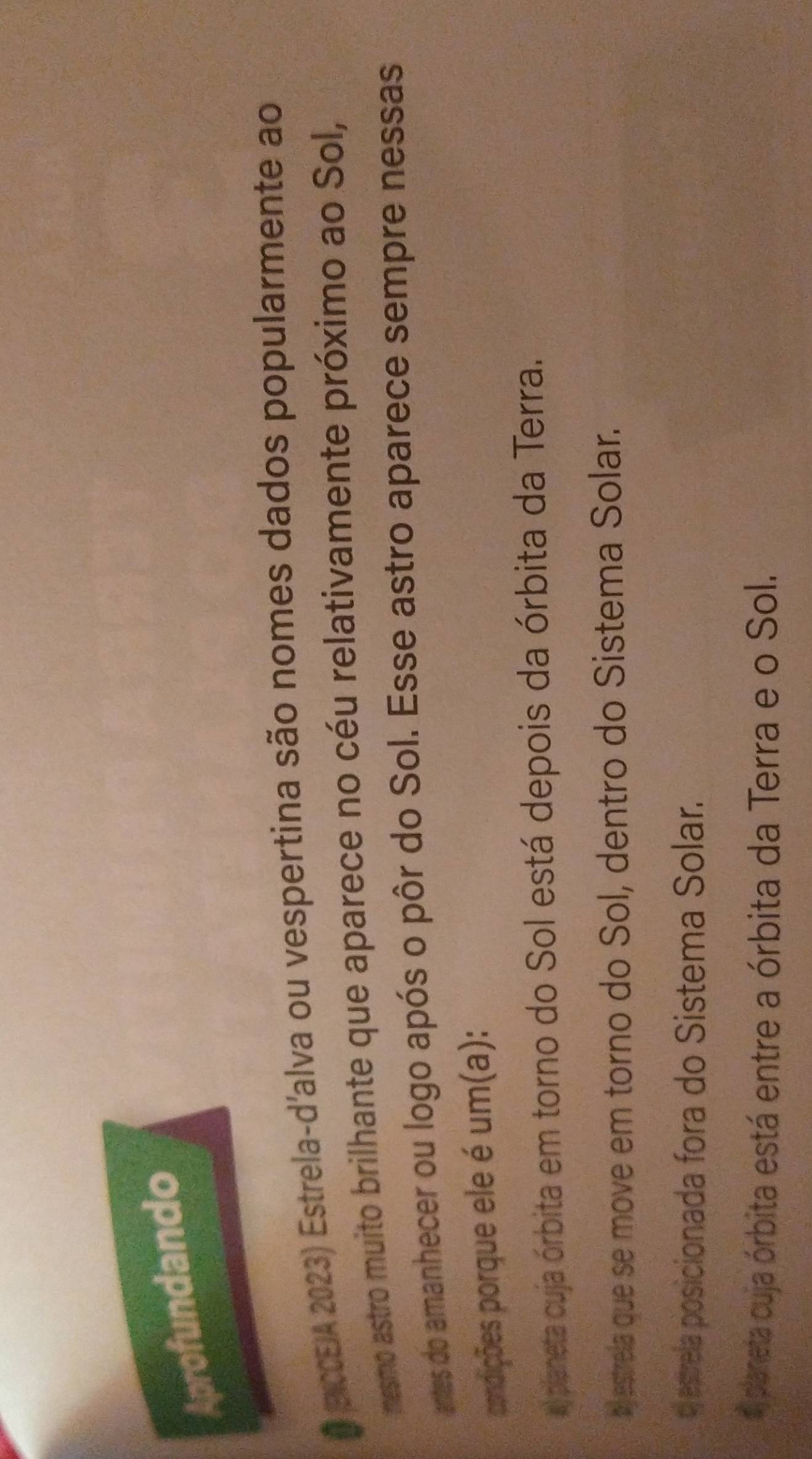 Aprofundando
O PCCEIA 2023) Estrela-d'alva ou vespertina são nomes dados popularmente ao
mesmo astro muito brilhante que aparece no céu relativamente próximo ao Sol,
antes do amanhecer ou logo após o pôr do Sol. Esse astro aparece sempre nessas
pondições porque ele é um(a):
a) planeta cuja órbita em torno do Sol está depois da órbita da Terra.
bestrela que se move em torno do Sol, dentro do Sistema Solar.
o estrela posicionada fora do Sistema Solar.
e planeta cuja órbita está entre a órbita da Terra e o Sol.