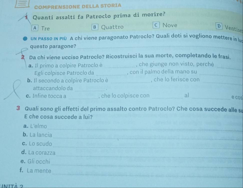 COMPRENSIONE DELLA STORIA
Quanti assalti fa Patroclo prima di morire?
c Nove
A Tre B Quattro D Ventise
un passo in PIù A chi viene paragonato Patroclo? Quali doti si vogliono mettere in lud
questo paragone?_
2 Da chi viene ucciso Patroclo? Ricostruisci la sua morte, completando le frasi.
a. Il primo a colpire Patroclo è _, che giunge non visto, perché_
Egli colpisce Patroclo da _, con il palmo della mano su_
b. Il secondo a colpire Patroclo è _, che lo ferisce con_
attaccandolo da
_
c. Infine tocca a _, che lo colpisce con _al_
e cos
3 Quali sono gli effetti del primo assalto contro Patroclo? Che cosa succede alle su
E che cosa succede a lui?
_
a. L'elmo
_
b. La lancia
_
c. Lo scudo
_
d. La corazza
_
e. Gli occhi
_
f.La mente
inità 2