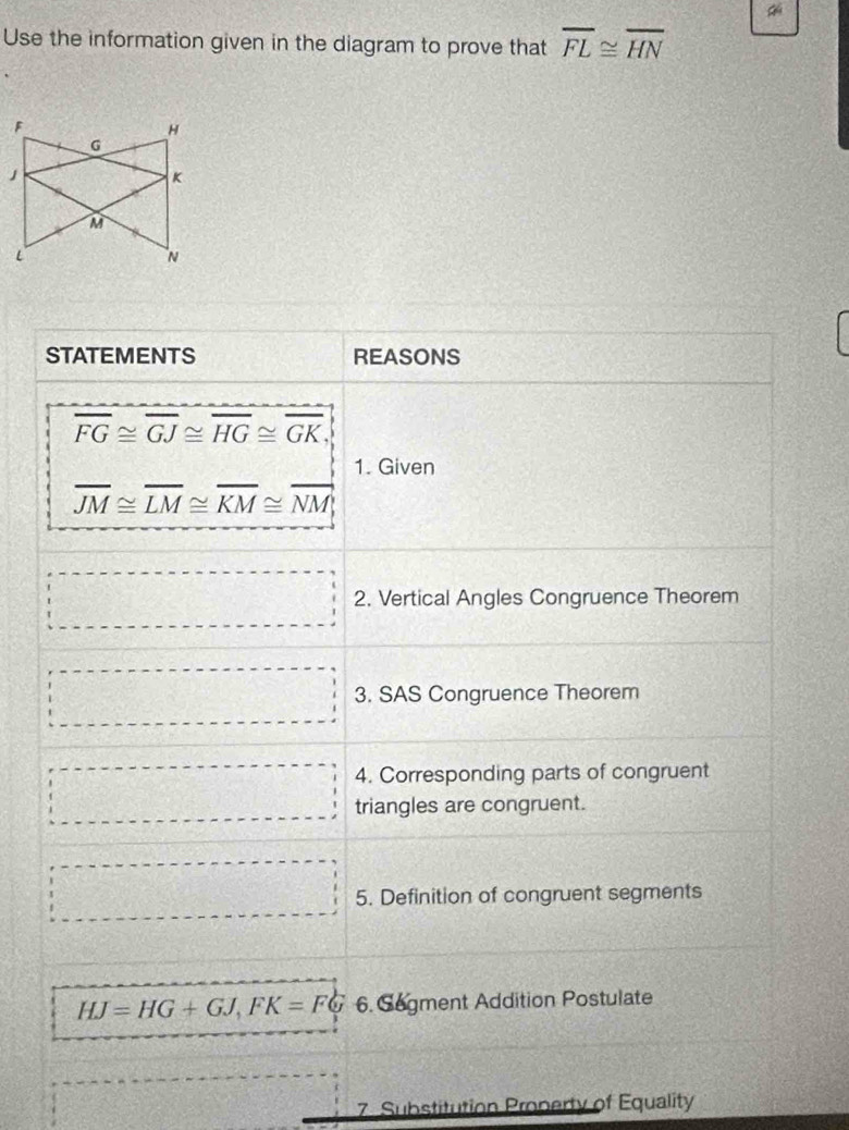 Use the information given in the diagram to prove that overline FL≌ overline HN
F
H
G
」
K
M
L
N
STATEMENTS REASONS
overline FG≌ overline GJ≌ overline HG≌ overline GK, 
1. Given
overline JM≌ overline LM≌ overline KM≌ overline NM, 
·s ·s ·s 2. Vertical Angles Congruence Theorem 
□ 3. SAS Congruence Theorem 
4. Corresponding parts of congruent 
□ triangles are congruent. 
□ 5. Definition of congruent segments
HJ=HG+GJ, FK=FG 6. Segment Addition Postulate 
7. Substitution Property of Equality
