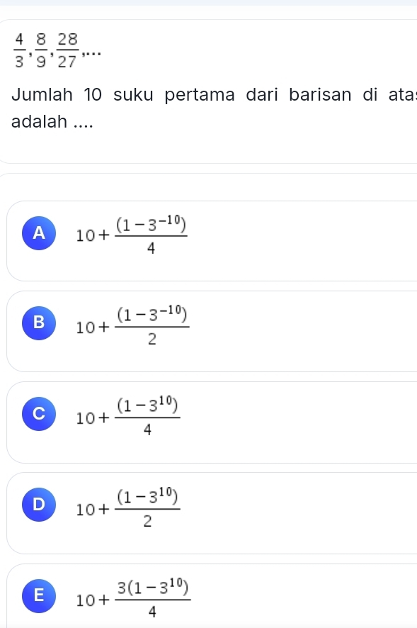  4/3 ,  8/9 ,  28/27 ,... 
Jumlah 10 suku pertama dari barisan di ata
adalah ....
A 10+ ((1-3^(-10)))/4 
B 10+ ((1-3^(-10)))/2 
C 10+ ((1-3^(10)))/4 
D 10+ ((1-3^(10)))/2 
E 10+ (3(1-3^(10)))/4 