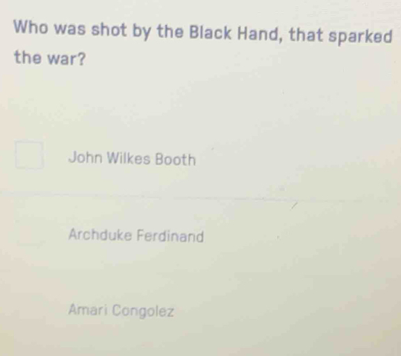 Who was shot by the Black Hand, that sparked
the war?
John Wilkes Booth
Archduke Ferdinand
Amari Congolez