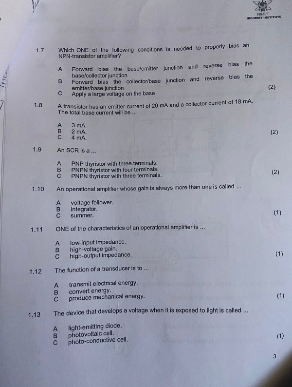 NICHRIST INSTITUTE NIMET
1.7 * Which ONE of the following conditions is needed to properly bias an
NPN-transistor amplifier?
A Forward bias the base/emitter junction and reverse bias the
base/collector junction
B Forward bias the collector/base junction and reverse bias the
emitter/base junction
C Apply a large voltage on the base (2)
1.8 A transistor has an emitter current of 20 mA and a collector current of 18 mA.
The total base current will be ...
A 3 mA.
B 2 mA. (2)
C 4 mA.
1.9 An SCR is a ...
A PNP thyristor with three terminals.
B PNPN thyristor with four terminals.
C PNPN thyristor with three terminals. (2)
1.10 An operational amplifier whose gain is always more than one is called ...
A voltage follower.
B integrator.
C summer. (1)
1.11 ONE of the characteristics of an operational amplifier is ...
A low-input impedance.
B high-voltage gain.
C high-output impedance. (1)
1.12 The function of a transducer is to ...
A transmit electrical energy.
B convert energy.
C produce mechanical energy. (1)
1.13 The device that develops a voltage when it is exposed to light is called ...
A light-emitting diode.
Bphotovoltaic cell.
C photo-conductive cell. (1)
3