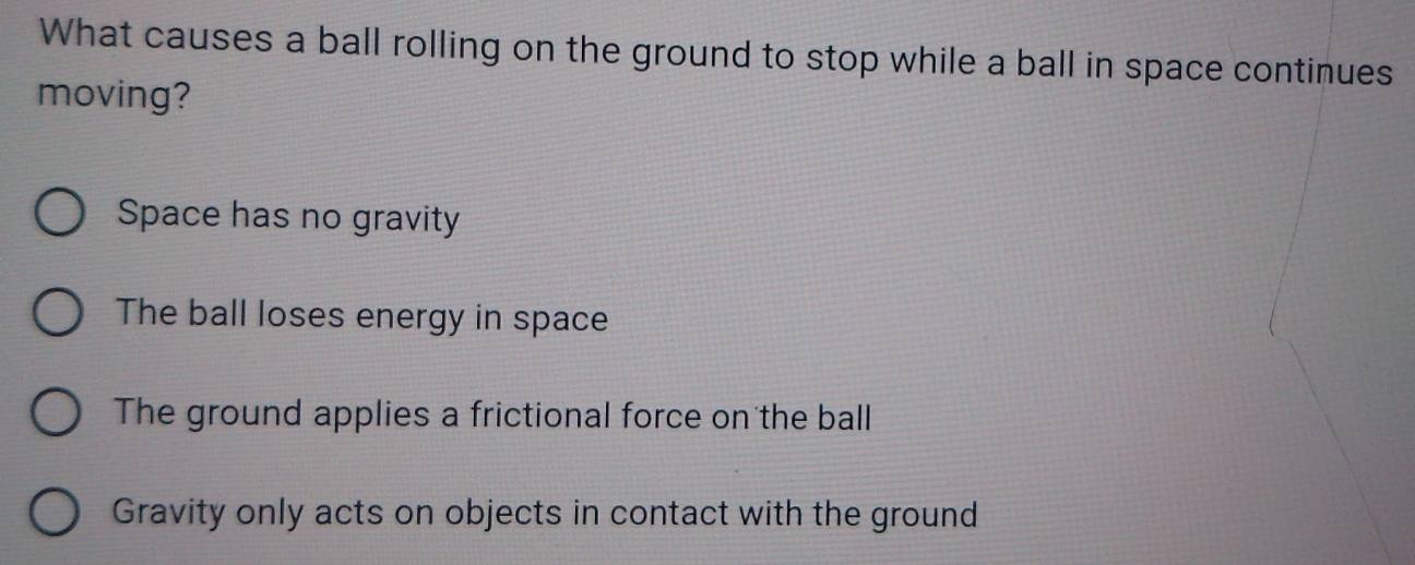 What causes a ball rolling on the ground to stop while a ball in space continues
moving?
Space has no gravity
The ball loses energy in space
The ground applies a frictional force on the ball
Gravity only acts on objects in contact with the ground