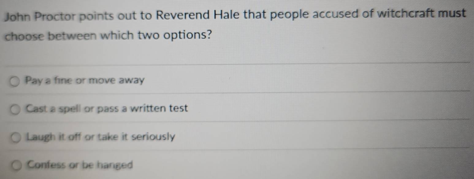 John Proctor points out to Reverend Hale that people accused of witchcraft must
choose between which two options?
Pay a fine or move away
Cast a spell or pass a written test
Laugh it off or take it seriously
Confess or be hanged