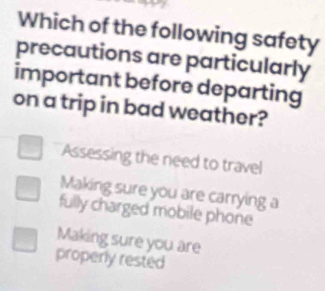 Which of the following safety
precautions are particularly
important before departing
on a trip in bad weather?
Assessing the need to travel
Making sure you are carrying a
fully charged mobile phone
Making sure you are
properly rested