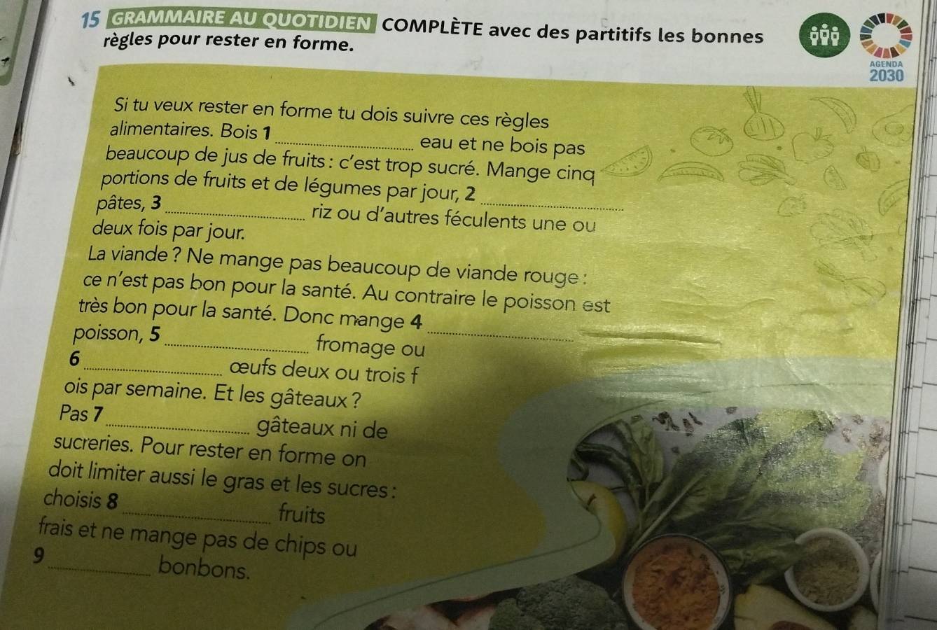 GRAMMAIRE AU QUOTIDIEN COMPLÈTE avec des partitifs les bonnes 
règles pour rester en forme. 
AGENDA 
2030 
Si tu veux rester en forme tu dois suivre ces règles 
alimentaires. Bois1 _eau et ne bois pas 
beaucoup de jus de fruits : c’est trop sucré. Mange cinq 
portions de fruits et de légumes par jour, 2
pâtes, 3 _ 
_ 
riz ou d'autres féculents une ou 
deux fois par jour. 
La viande? Ne mange pas beaucoup de viande rouge : 
ce n'est pas bon pour la santé. Au contraire le poisson est 
très bon pour la santé. Donc mange 4
poisson, 5 _ fromage ou_ 
6 _œufs deux ou trois f 
ois par semaine. Et les gâteaux? 
Pas 7 _ gâteaux ni de 
sucreries. Pour rester en forme on 
doit limiter aussi le gras et les sucres : 
choisis 8 _ fruits 
frais et ne mange pas de chips ou 
9_ bonbons.